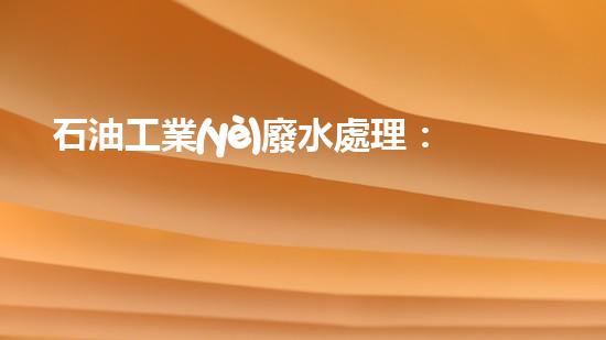石油工業(yè)廢水處理：揭秘黑金背后的清潔奇跡！